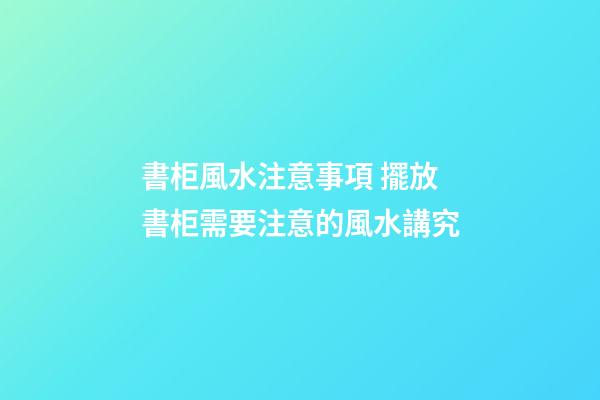 書柜風水注意事項 擺放書柜需要注意的風水講究